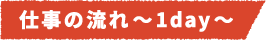 仕事の流れ~1day~